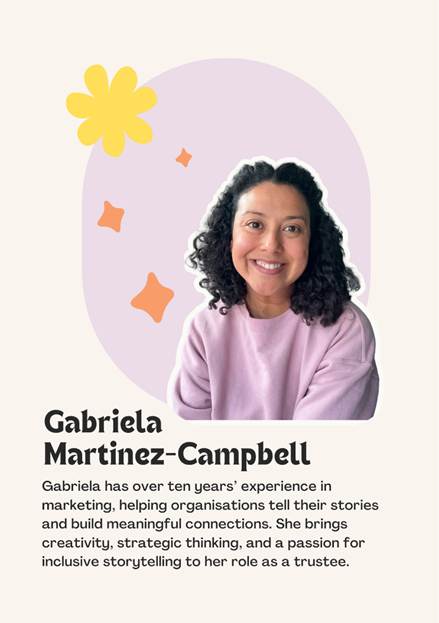 Gabriela Martinez-Campbell. Gabriela has over ten years' experience in marketing, helping organisations tell their stories and build meaningful connections. She brings creativity, strategic thinking and a passion for inclusive storytelling to her role as a trustee.