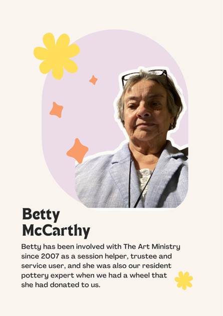 A photo of Trustee Betty McCarthy saying "Betty has been involved with The Art Ministry since 2007 as a session helper, trustee and service user, and she was also our resident pottery expert when we had a wheel that 
she had donated to us."