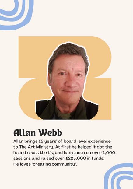 A photo Trustee Allan Webb saying "Allan brings 15 years' of board level experience to The Art Ministry. At first he helped it dot the i's and cross the t's, and has since run over 1,000 sessions and raised over 225,000 in funds. 
He loves "creating community".