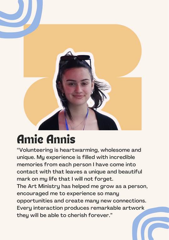 A photo of volunteer Amie Annis saying "Volunteering is heartwarming, wholesome and unique. My experience is filled with incredible memories from each person I have come into contact with that leaves a unique and beautiful mark on my life that I will not forget.
The Art Ministry has helped me grow as a person,
encouraged me to experience so many opportunities and create many new connections.
Every interaction produces remarkable artwork
they will be able to cherish forever.�