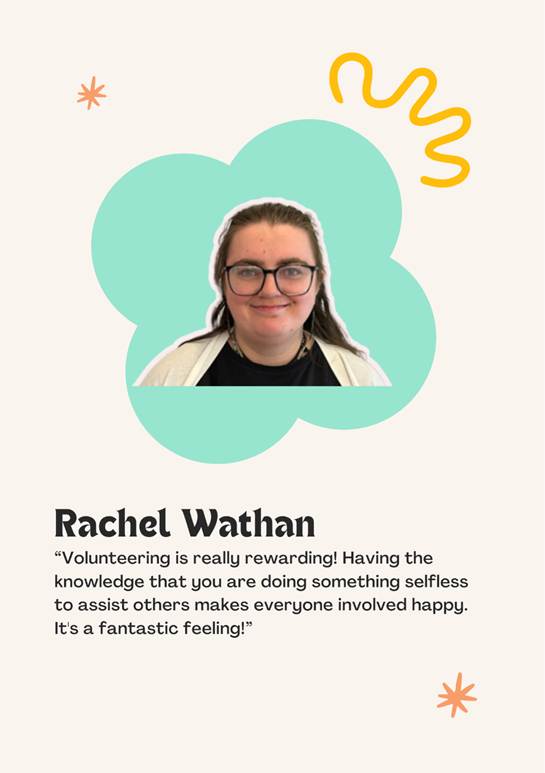 A photo of volunteer Rachel Wathan saying "Volunteering is really rewarding! Having the knowledge that you are doing something selfless to assist others makes everyone involved happy.
It's a fantastic feeling!�